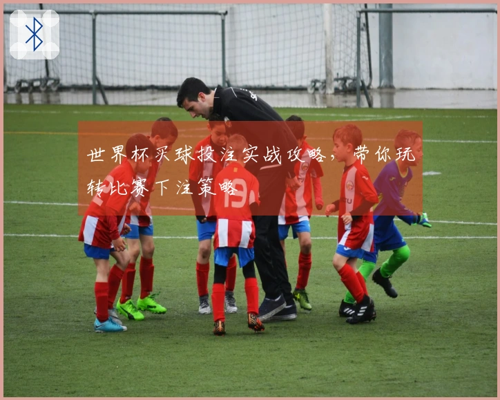世界杯买球投注实战攻略，带你玩转比赛下注策略